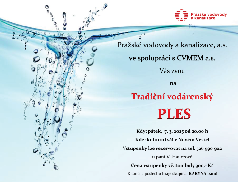 Pražské vodovody a kanalizace, a.s. ve spolupráci s CVMEM a.s. Vás zvou na Tradiční vodárenský PLES Kdy: pátek 7.3.2025 od 20.00 h Kde: kulturní sál v Novém Vestci Vstupenky lze rezervovat na tel. 326 990 902 u paní V. Hauerové Cena vstupenky vč. tomboly 300 Kč Hraje skupina KARYNA band
